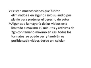 Existen muchos videos que fueron
eliminados a en algunos solo su audio por
plagio para proteger el derecho de autor
Algunos o la mayoría de los videos esta
limitado a maximo 10 minutos y archivos de
2gb con tamaño máximo en casi todos los
formatos se puede ver y también es
posible subir videos desde un celular
 