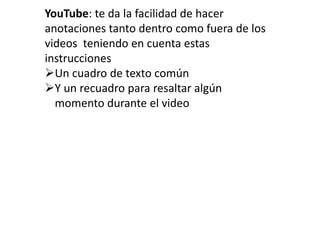YouTube: te da la facilidad de hacer
anotaciones tanto dentro como fuera de los
videos teniendo en cuenta estas
instrucciones
Un cuadro de texto común
Y un recuadro para resaltar algún
momento durante el video
 