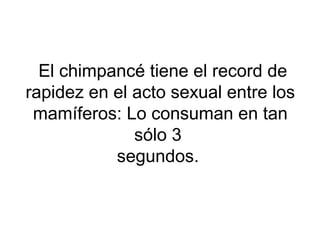El chimpancé tiene el record de
rapidez en el acto sexual entre los
mamíferos: Lo consuman en tan
sólo 3
segundos.
 