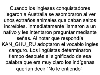Cuando los ingleses conquistadores
llegaron a Australia se asombraron al ver
unos extraños animales que daban saltos
increíbles. Inmediatamente llamaron a un
nativo y les intentaron preguntar mediante
señas. Al notar que respondía
KAN_GHU_RU adoptaron el vocablo ingles
canguro. Los lingüistas determinaron
tiempo después el significado de esa
palabra que era muy claro los indígenas
querían decir “No le entiendo”
 