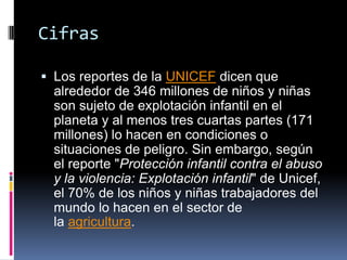 Cifras
 Los reportes de la UNICEF dicen que
alrededor de 346 millones de niños y niñas
son sujeto de explotación infantil en el
planeta y al menos tres cuartas partes (171
millones) lo hacen en condiciones o
situaciones de peligro. Sin embargo, según
el reporte "Protección infantil contra el abuso
y la violencia: Explotación infantil" de Unicef,
el 70% de los niños y niñas trabajadores del
mundo lo hacen en el sector de
la agricultura.
 