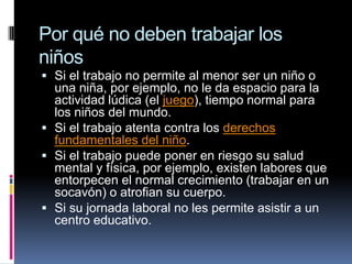 Por qué no deben trabajar los
niños
 Si el trabajo no permite al menor ser un niño o
una niña, por ejemplo, no le da espacio para la
actividad lúdica (el juego), tiempo normal para
los niños del mundo.
 Si el trabajo atenta contra los derechos
fundamentales del niño.
 Si el trabajo puede poner en riesgo su salud
mental y física, por ejemplo, existen labores que
entorpecen el normal crecimiento (trabajar en un
socavón) o atrofian su cuerpo.
 Si su jornada laboral no les permite asistir a un
centro educativo.
 