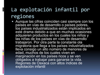 La explotación infantil por
regiones
 Aunque las cifras coinciden casi siempre con los
países en vías de desarrollo o países pobres,
los países industrializados están implicados en
este drama debido a que en muchas ocasiones
adquieren productos en los cuales los niños y
las niñas de los países en vías de desarrollo
trabajaron. Por otra parte la constante ola
migratoria que llega a los países industrializados
lleva consigo un alto número de menores de
edad, muchos de los cuales viven en
marginación en los países ricos y se ven
obligados a trabajar para ganarse la vida.
Regiones de Oaxaca con altos índices de
explotación infantil
 