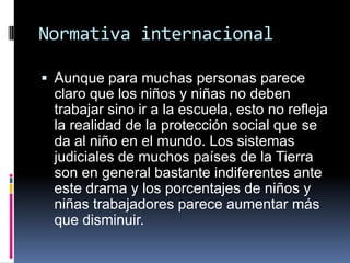 Normativa internacional
 Aunque para muchas personas parece
claro que los niños y niñas no deben
trabajar sino ir a la escuela, esto no refleja
la realidad de la protección social que se
da al niño en el mundo. Los sistemas
judiciales de muchos países de la Tierra
son en general bastante indiferentes ante
este drama y los porcentajes de niños y
niñas trabajadores parece aumentar más
que disminuir.
 