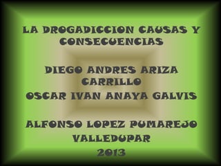 LA DROGADICCION CAUSAS Y
CONSECUENCIAS
DIEGO ANDRES ARIZA
CARRILLO
OSCAR IVAN ANAYA GALVIS
ALFONSO LOPEZ PUMAREJO
VALLEDUPAR
2013
 