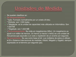  Se pueden clasificar en:
 De almacenamiento:
 * byte: Formado normalmente por un octeto (8 bits).
 * Kilobyte: son 1.024 bytes
 • *Megabyte: es la unidad de capacidad más utilizada en Informática. Son
1.024 KB
 • *Gigabyte: son 1.024 MB
 • De procesamiento: Se mide en megahercios (Mhz). Un megahercio es
igual a un millón de hercios. Un hercio (o herzio o hertz) es una unidad de
frecuencia que equivale a un ciclo o repetición de un evento por segundo.
 De transmisión: Se usa como base el bit. Los múltiplos de estos si utilizan
el SI o Sistema Internacional de medidas: Kilobit, Megabit y Gigabit, siempre
expresado en el término por segundo (ps).
 