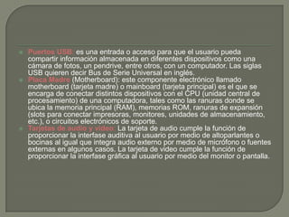  Puertos USB: es una entrada o acceso para que el usuario pueda
compartir información almacenada en diferentes dispositivos como una
cámara de fotos, un pendrive, entre otros, con un computador. Las siglas
USB quieren decir Bus de Serie Universal en inglés.
 Placa Madre (Motherboard): este componente electrónico llamado
motherboard (tarjeta madre) o mainboard (tarjeta principal) es el que se
encarga de conectar distintos dispositivos con el CPU (unidad central de
procesamiento) de una computadora, tales como las ranuras donde se
ubica la memoria principal (RAM), memorias ROM, ranuras de expansión
(slots para conectar impresoras, monitores, unidades de almacenamiento,
etc.), o circuitos electrónicos de soporte.
 Tarjetas de audio y video: La tarjeta de audio cumple la función de
proporcionar la interfase auditiva al usuario por medio de altoparlantes o
bocinas al igual que integra audio externo por medio de micrófono o fuentes
externas en algunos casos. La tarjeta de video cumple la función de
proporcionar la interfase gráfica al usuario por medio del monitor o pantalla.
 