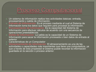  Un sistema de información realiza tres actividades básicas: entrada,
procesamiento y salida de información.
 Entrada de Información: Es el proceso mediante el cual el Sistema de
Información toma los datos que requiere para procesar la información.
 Procesamiento de Información: Es la capacidad del Sistema de
Información para efectuar cálculos de acuerdo con una secuencia de
operaciones preestablecida.
 Salida de Información: La salida es la capacidad de un Sistema de
Información para sacar la información procesada o bien datos de entrada al
exterior.
 Características de un Computador
 Almacenamiento de información: El almacenamiento es una de las
actividades o capacidades más importantes que tiene una computadora, ya
que a través de esta propiedad el sistema puede recordar la información
guardada en la sección o proceso anterior.
 