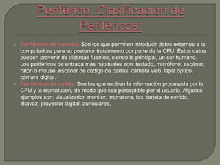  Periféricos de entrada: Son los que permiten introducir datos externos a la
computadora para su posterior tratamiento por parte de la CPU. Estos datos
pueden provenir de distintas fuentes, siendo la principal, un ser humano.
Los periféricos de entrada más habituales son: teclado, micrófono, escáner,
ratón o mouse, escáner de código de barras, cámara web, lapiz óptico,
cámara digital.
 Periféricos de salida: Son los que reciben la información procesada por la
CPU y la reproducen, de modo que sea perceptible por el usuario. Algunos
ejemplos son: visualizador, monitor, impresora, fax, tarjeta de sonido,
altavoz, proyector digital, auriculares.
 