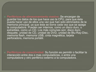 Periféricos de almacenamiento masivo: Se encargan de
guardar los datos de los que hace uso la CPU, para que ésta
pueda hacer uso de ellos una vez que han sido eliminados de la
memoria principal, ya que ésta se borra cada vez que se apaga
la computadora. Pueden ser internos, como un disco duro, o
extraíbles, como un CD. Los más comunes son: disco duro,
disquete, unidad de CD, unidad de DVD, unidad de Blu-Ray-Disc,
memoria flash, memoria USB, cinta magnética, tarjeta
perforadora, memoria portátil.
 Periféricos de conectividad: Su función es permitir o facilitar la
interacción entre dos o mas computadoras, o entre una
computadora y otro periférico externo a la computadora.
 