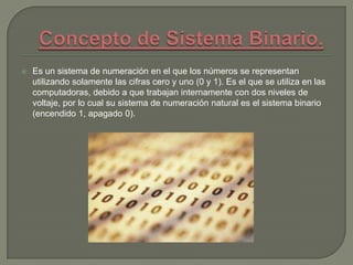  Es un sistema de numeración en el que los números se representan
utilizando solamente las cifras cero y uno (0 y 1). Es el que se utiliza en las
computadoras, debido a que trabajan internamente con dos niveles de
voltaje, por lo cual su sistema de numeración natural es el sistema binario
(encendido 1, apagado 0).
 