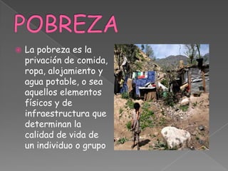  La pobreza es la
privación de comida,
ropa, alojamiento y
agua potable, o sea
aquellos elementos
físicos y de
infraestructura que
determinan la
calidad de vida de
un individuo o grupo
 
