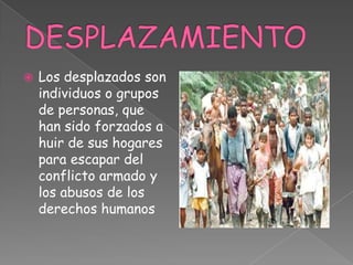  Los desplazados son
individuos o grupos
de personas, que
han sido forzados a
huir de sus hogares
para escapar del
conflicto armado y
los abusos de los
derechos humanos
 