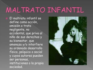  El maltrato infantil se
define como acción,
omisión o trato
negligente, no
accidental, que priva al
niño de sus derechos y
su bienestar, que
amenaza y/o interfiere
su ordenado desarrollo
físico, psíquico o social
y cuyos autores pueden
ser personas,
instituciones o la propia
sociedad.
 