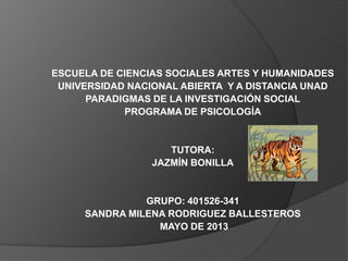 ESCUELA DE CIENCIAS SOCIALES ARTES Y HUMANIDADES
UNIVERSIDAD NACIONAL ABIERTA Y A DISTANCIA UNAD
PARADIGMAS DE LA INVESTIGACIÓN SOCIAL
PROGRAMA DE PSICOLOGÍA
TUTORA:
JAZMÍN BONILLA
GRUPO: 401526-341
SANDRA MILENA RODRIGUEZ BALLESTEROS
MAYO DE 2013
 