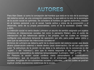 Para Alan Dawe: si como la concepción del hombre que está en la raíz de la sociología
del sistema social, es una concepción pesimista, la que está en la raíz de la sociología
de la acción social es optimista. Se considera al hombre un agente autónomo, creador
en el terreno personal y en el social, fuente activa y única de la producción y el
desarrollo, tanto de su propia personalidad, como el de la sociedad. (Dawe 1988,
p.424).
La intención social no sería desde Luhmann un asunto de sentido asignado por sujetos
inmersos en interacciones sociales (tal como lo pensaría Weber), sino el punto de
intersección de las referencias ajenas y las propias, con las cuales se consigue
configurar una estructura temporal de operación; por ello, para poder saber cómo y
para qué se estructuran las intenciones sociales-en
términos de Luhmann-se debería partir de la observación del sistema social, sea desde
afuera (observación externa) o desde dentro (auto observación). De allí que para este
autor “la estructura de la acción no se debe a la estructura de la conciencia (o del
“sujeto”, o del “individuo”), sino que la misma responde a las exigencias de la
reproducción autopoiética de sistemas temporalizados” (Luhmann, 1997, p.112).
En Parsons la acción social conlleva cierto personalismo o individualismo
metodológico, que se encuentra inmerso en el entramado de representaciones
sociales, acogidas en los subsistemas sociales y culturales, y de los cuales se podrían
explicar ciertas expresiones sistémicas de la acción.
 