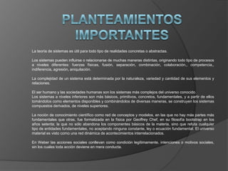 La teoría de sistemas es útil para todo tipo de realidades concretas o abstractas.
Los sistemas pueden influirse o relacionarse de muchas maneras distintas, originando todo tipo de procesos
a niveles diferentes: fuerzas físicas, fusión, separación, combinación, colaboración,, competencia,,
indiferencia, agresión, aniquilación.
La complejidad de un sistema está determinada por la naturaleza, variedad y cantidad de sus elementos y
relaciones.
El ser humano y las sociedades humanas son los sistemas más complejos del universo conocido.
Los sistemas a niveles inferiores son más básicos, primitivos, concretos, fundamentales, y a partir de ellos
tomándolos como elementos disponibles y combinándolos de diversas maneras, se construyen los sistemas
compuestos derivados, de niveles superiores.
La noción de conocimiento científico como red de conceptos y modelos, en las que no hay más partes más
fundamentales que otras, fue formalizada en la física por Geoffrey Chef, en su filosofía bootstrap en los
años setenta; la que no sólo abandona los componentes básicos de la materia, sino que refuta cualquier
tipo de entidades fundamentales, no aceptando ninguna constante, ley o ecuación fundamental. El universo
material es visto como una red dinámica de acontecimientos interrelacionados.
En Weber las acciones sociales conllevan como condición legítimamente, intenciones o motivos sociales,
sin los cuales toda acción deviene en mera conducta.
 