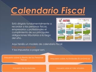 Está dirigido fundamentalmente a
recordar a las personas físicas,
empresarios y profesionales el
cumplimiento de sus principales
obligaciones tributarias a lo largo
del año.
Aquí tenéis un modelo de calendario fiscal:
http://www.aeat.es/
Y los impuestos a pagar son;
Impuesto sobre la Renta de las Personas
Físicas
Impuesto sobre Actividades Económicas
Impuesto de Sociedades Impuesto sobre el Valor Añadido
 