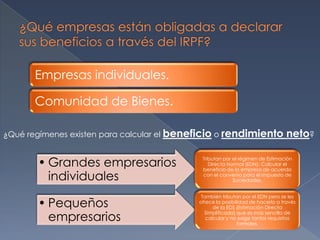 Empresas individuales.
Comunidad de Bienes.
• Grandes empresarios
individuales
Tributan por el régimen de Estimación
Directa Normal (EDN): Calcular el
beneficio de la empresa de acuerdo
con el convenio para el Impuesto de
Sociedades.
• Pequeños
empresarios
También tributan por el EDN pero se les
ofrece la posibilidad de hacerlo a través
de la EDS (Estimación Directa
Simplificada) que es mas sencilla de
calcular y no exige tantos requisitos
formales.
¿Qué regímenes existen para calcular el beneficio o rendimiento neto?
 