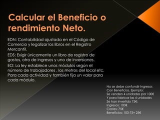 EDN: Contabilidad ajustada en el Código de
Comercio y legalizar los libros en el Registro
Mercantil.
EDS: Exigir únicamente un libro de registro de
gastos, otro de ingresos y uno de inversiones.
EO: La ley establece unos módulos según el
número de trabajadores , los metros del local etc.
Para cada actividad y también fija un valor para
cada módulo.
No se debe confundir Ingresos
Con Beneficios. Ejemplo:
Se venden 4 unidades por 100€
Y para fabricar las 4 unidades
Se han invertido 75€:
Ingresos: 100€
Costes: 75€
Beneficios: 100-75= 25€
 