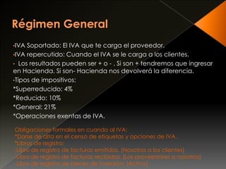 •IVA Soportado: El IVA que te carga el proveedor.
•IVA repercutido: Cuando el IVA se le carga a los clientes.
• Los resultados pueden ser + o - . Si son + tendremos que ingresar
en Hacienda. Si son- Hacienda nos devolverá la diferencia.
•Tipos de impositivos:
*Superreducido: 4%
*Reducido: 10%
*General: 21%
*Operaciones exentas de IVA.
Obligaciones formales en cuando al IVA:
*Darse de alta en el censo de etiquetas y opciones de IVA.
*Libros de registro:
-Libro de registro de facturas emitidas. (Nosotros a los clientes)
-Libro de registro de facturas recibidas. (Los proveedores a nosotros)
-Libro de registro de bienes de inversión. (Activo)
 