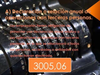 3005,06
Los empresarios tienen obligación de
presentar una declaración anual relativa a
sus operaciones económicas con terceras
personas, en la que se relacionará a todas
las personas, sociedades o entidades con
quienes hayan efectuado.
 