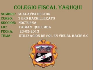 COLEGIO FISCAL YARUQUICOLEGIO FISCAL YARUQUI
NOMBRE: GUALAVISI HECTOR
CURSO: 3 ERO BACHILLERATO
SECCION: NOCTURNA
LIC: FABIAN QUILUMBA
FECHA: 23-05-2013
TEMA: UTILIZACION DE SQL EN VISUAL BACIS 6.0
 