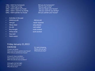 1)No, I didn't do homework Did you do homework?
2) No, I didn't get a dog Did you get a dog?
3)No, I didn't repair my house Did you repair your house?
4)No, I didn't cook for my family Did you cook for you family?
5)No, I didn't painter my house Did you painter your house?
• Activities in the past
• IRREGULAR REGULAR
• Get-got repair-repaired
• Sleep-slept play-played
• Do-did visit-visited
• Buy-bought cook-cooked
• Write-wrote work-worked
• Say-said
• Swim-swam
Friday January 21,2013
EXERCISE
1)I paint my house
What color did you painter your house?
When did you painted you house?
2) Susie Q. have a problem
What problem did she have?
With who did she have problem?
3)I bought a lot last night
How many did you buy?
Why did you buy?
5) I went shopping
Where did you go?
What did you buy?
 