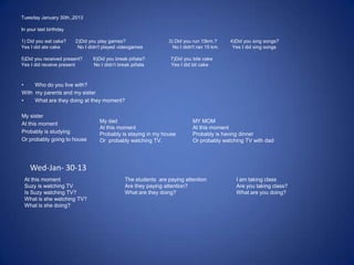Tuesday January 30th.,2013
In your last birthday
1) Did you eat cake? 2)Did you play games? 3) Did you run 15km.? 4)Did you sing songs?
Yes I did ate cake No I didn't played videogames No I didn't ran 15 km. Yes I did sing songs
5)Did you received present? 6)Did you break piñata? 7)Did you bite cake
Yes I did receive present No I didn’t break piñata Yes I did bit cake
• Who do you live with?
With my parents and my sister
• What are they doing at they moment?
My sister
At this moment
Probably is studying
Or probably going to house
My dad
At this moment
Probably is staying in my house
Or probably watching TV.
MY MOM
At this moment
Probably is having dinner
Or probably watching TV with dad
At this moment
Suzy is watching TV
Is Suzy watching TV?
What is she watching TV?
What is she doing?
The students are paying attention
Are they paying attention?
What are they doing?
I am taking class
Are you taking class?
What are you doing?
Wed-Jan- 30-13
 