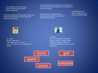 The principal is having a mitin?
Is the principal having a mitin?
What is he doing?
sports
tennis
soccer
golf
volleyball
The Chemist teach is working on an experiment
Is the chemist teacher working on an experiment?
What is he doing?
They few students are taking exams right now
Are few students taking exams right now?
What are they doing?
Some groups are living at school
Are some groups are living at school?
What are they doing?
I am feeling hungry
Are you feeling hungry
How are feeling hungry
Hi ,Peter
No not really why?
I am really sorry , but I can t
Yes , but right now .I am studying for
exams
Hi JUAN
Do you have plans for tonight
I have a couple or tickets to see
Would you like to go with me?
What's the matter you said you didn't
have plans
 