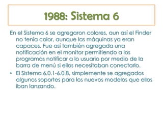 1988: Sistema 6
En el Sistema 6 se agregaron colores, aun así el Finder
no tenía color, aunque las máquinas ya eran
capaces. Fue así también agregada una
notificación en el monitor permitiendo a los
programas notificar a lo usuario por medio de la
barra de menú si ellos necesitaban conectarlo.
• El Sistema 6.0.1-6.0.8, simplemente se agregados
algunos soportes para los nuevos modelos que ellos
iban lanzando.
 
