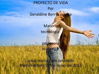 PROYECTO DE VIDA
Por
Geraldine Berrio ortega
Materia
tecnologia
profesora
Hilda rúa
Jesús maría valle Jaramillo
Medellín(Ant) 27 de mayo de 2012
 