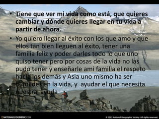 • Tiene que ver mi vida como está, que quieres
cambiar y dónde quieres llegar en tu vida a
partir de ahora.
• Yo quiero llegar al éxito con los que amo y que
ellos tan bien lleguen al éxito, tener una
familia feliz y poder darles todo lo que uno
quiso tener pero por cosas de la vida no las
pudo tener y enseñarle ami familia el respeto
hacia los demás y Asia uno mismo ha ser
humildes en la vida, y ayudar el que necesita
nuestra ayuda
 