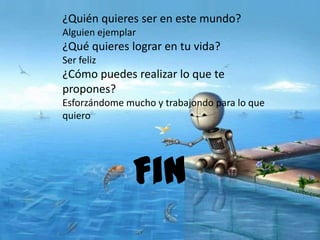 ¿Quién quieres ser en este mundo?
Alguien ejemplar
¿Qué quieres lograr en tu vida?
Ser feliz
¿Cómo puedes realizar lo que te
propones?
Esforzándome mucho y trabajondo para lo que
quiero
Fin
 