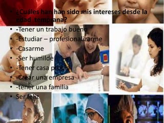 • ¿Cuáles han han sido mis intereses desde la
edad temprana?
• -Tener un trabajo bueno
• -Estudiar – profesionalizarme
• -Casarme
• -Ser humilde
• -Tener casa propia
• -Crear una empresa
• -tener una familia
• Ser feliz
 