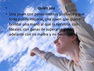 • Quien soy
• Una joven con pensamientos positivos y que
todo puede mejorar, una joven que quiere
brindar una mano al que la necesita, con
ideales, con ganas de superarse y salir
adelante con mi madre y mi hermano :)
 