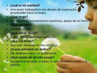 • ¿Cuál es mi realidad?
• Una joven trabajadora con deseos de superación
proyectado hacia lo mejor.
• ¿Que tengo?
• Buenas ideas, pensamientos positivos, apoyo de mi familia.
• ¿Qué necesito?
• Oportunidades
• ¿Qué puedo hacer?
• Puedo buscar esas oportunidades
• ¿Qué voy hacer?
• Voy salir adelante en mis estudios.
• ¿A qué actividad me dedico?
• Me dedicare hacer un profesional.
• ¿Qué estado de mi vida escojo?
• Escogeré el servicio, el amor, la sencillez,la humildad y la
justicia.
 
