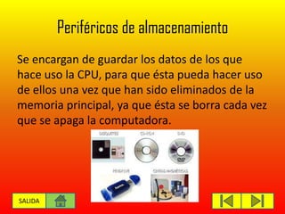Periféricos de almacenamiento
Se encargan de guardar los datos de los que
hace uso la CPU, para que ésta pueda hacer uso
de ellos una vez que han sido eliminados de la
memoria principal, ya que ésta se borra cada vez
que se apaga la computadora.
SALIDA
 