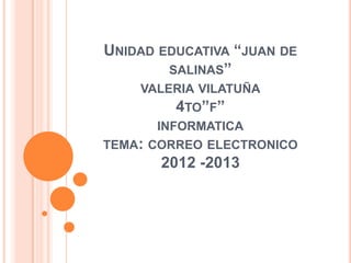 UNIDAD EDUCATIVA “JUAN DE
SALINAS”
VALERIA VILATUÑA
4TO”F”
INFORMATICA
TEMA: CORREO ELECTRONICO
2012 -2013
 