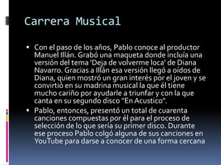 Carrera Musical
 Con el paso de los años, Pablo conoce al productor
Manuel Illán. Grabó una maqueta donde incluía una
versión del tema 'Deja de volverme loca' de Diana
Navarro. Gracias a Illán esa versión llegó a oídos de
Diana, quien mostró un gran interés por el joven y se
convirtió en su madrina musical la que él tiene
mucho cariño por ayudarle a triunfar y con la que
canta en su segundo disco "En Acustico".
 Pablo, entonces, presentó un total de cuarenta
canciones compuestas por él para el proceso de
selección de lo que sería su primer disco. Durante
ese proceso Pablo colgó alguna de sus canciones en
YouTube para darse a conocer de una forma cercana
 