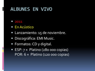 ALBUNES EN VIVO
 2011
 En Acústico
 Lanzamiento: 15 de noviembre.
 Discográfica: EMI Music.
 Formatos: CD y digital.
 ESP: 7 × Platino (280 000 copias)
POR: 6 × Platino (120 000 copias)
 