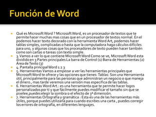  Qué es MicrosoftWord ? MicrosoftWord, es un procesador de textos que te
permite hacer muchas mas cosas que en un procesador de textos normal. En el
podemos hacer texto decorado con la herramientaWord Art, podemos hacer
tablas simples, complicadas o hasta que la computadora haga cálculos difíciles
para uno, y algunas cosas que los procesadores de texto pueden hacer también
como son cartas o tareas con texto simple.
 3.Vamos a ver lo que contiene MicrosoftWord Como se ve, MicrosoftWord esta
divididoen 3 Partes principales La barra de Control (1) Barra de Herramientas (2)
Área deTexto (3)
 4. Pantalla principalWord 1 2 3
 5. Herramientas Vamos a empezar a ver las herramientas principales que
MicrosoftWord te ofrece y las opciones que tienes:Tablas: Son una Herramienta
útil, principalmente para las personas que administran un negocio o que maneja
el dinero , mas tarde veremos una versión mas especifica de las tablas.
 6. Herramientas WordArt.: es una herramienta que te permite hacer logos
personalizados por ti y que fácilmente puedes modificar el tamaño sin que se
pixelee,puedeselegir la sombra o el efecto de 3ª dimensión.
 7. Herramientas Ortografía y gramática : Esta es una de las herramientas más
útiles, porque puedes utilizarla para cuando escribes una carta , puedes corregir
los errores de ortografía, en diferentes lenguajes.
 