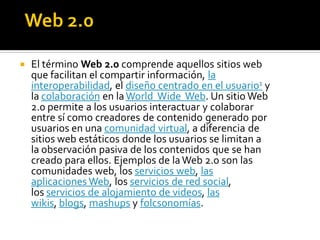  El término Web 2.0 comprende aquellos sitios web
que facilitan el compartir información, la
interoperabilidad, el diseño centrado en el usuario1 y
la colaboración en laWorld Wide Web. Un sitio Web
2.0 permite a los usuarios interactuar y colaborar
entre sí como creadores de contenido generado por
usuarios en una comunidad virtual, a diferencia de
sitios web estáticos donde los usuarios se limitan a
la observación pasiva de los contenidos que se han
creado para ellos. Ejemplos de laWeb 2.0 son las
comunidades web, los servicios web, las
aplicaciones Web, los servicios de red social,
los servicios de alojamiento de videos, las
wikis, blogs, mashups y folcsonomías.
 