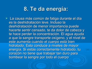 8. Te da energía:8. Te da energía:
   La causa más común de fatiga durante el día La causa más común de fatiga durante el día 
es la deshidratación leve. Incluso la es la deshidratación leve. Incluso la 
deshidratación de menor importancia puede deshidratación de menor importancia puede 
hacerte sentir cansado, te da dolor de cabeza y hacerte sentir cansado, te da dolor de cabeza y 
te hace perder la concentración. El agua ayuda te hace perder la concentración. El agua ayuda 
a que la sangre transporte oxígeno, y el nivel de a que la sangre transporte oxígeno, y el nivel de 
este aumenta cuando el cuerpo está bien este aumenta cuando el cuerpo está bien 
hidratado. Esto conduce a niveles de mayor hidratado. Esto conduce a niveles de mayor 
energía. Si estás correctamente hidratado, tu energía. Si estás correctamente hidratado, tu 
corazón no tiene que trabajar tan duro para corazón no tiene que trabajar tan duro para 
bombear la sangre por todo el cuerpo bombear la sangre por todo el cuerpo 
 