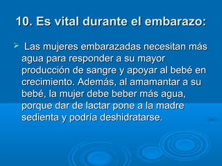 10. Es vital durante el embarazo:10. Es vital durante el embarazo:
 Las mujeres embarazadas necesitan más Las mujeres embarazadas necesitan más 
agua para responder a su mayor agua para responder a su mayor 
producción de sangre y apoyar al bebé en producción de sangre y apoyar al bebé en 
crecimiento. Además, al amamantar a su crecimiento. Además, al amamantar a su 
bebé, la mujer debe beber más agua, bebé, la mujer debe beber más agua, 
porque dar de lactar pone a la madre porque dar de lactar pone a la madre 
sedienta y podría deshidratarse.sedienta y podría deshidratarse.
 