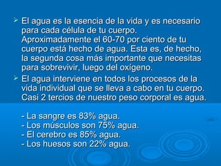  El agua es la esencia de la vida y es necesarioEl agua es la esencia de la vida y es necesario
para cada célula de tu cuerpo.para cada célula de tu cuerpo.
Aproximadamente el 60-70 por ciento de tuAproximadamente el 60-70 por ciento de tu
cuerpo está hecho de agua. Esta es, de hecho,cuerpo está hecho de agua. Esta es, de hecho,
la segunda cosa más importante que necesitasla segunda cosa más importante que necesitas
para sobrevivir, luego del oxígeno.para sobrevivir, luego del oxígeno.
 El agua interviene en todos los procesos de laEl agua interviene en todos los procesos de la
vida individual que se lleva a cabo en tu cuerpo.vida individual que se lleva a cabo en tu cuerpo.
Casi 2 tercios de nuestro peso corporal es agua.Casi 2 tercios de nuestro peso corporal es agua.
- La sangre es 83% agua.- La sangre es 83% agua.
- Los músculos son 75% agua.- Los músculos son 75% agua.
- El cerebro es 85% agua.- El cerebro es 85% agua.
- Los huesos son 22% agua.- Los huesos son 22% agua.
 