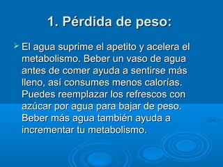 1. Pérdida de peso:1. Pérdida de peso:
 El agua suprime el apetito y acelera elEl agua suprime el apetito y acelera el
metabolismo. Beber un vaso de aguametabolismo. Beber un vaso de agua
antes de comer ayuda a sentirse másantes de comer ayuda a sentirse más
lleno, así consumes menos calorías.lleno, así consumes menos calorías.
Puedes reemplazar los refrescos conPuedes reemplazar los refrescos con
azúcar por agua para bajar de peso.azúcar por agua para bajar de peso.
Beber más agua también ayuda aBeber más agua también ayuda a
incrementar tu metabolismo.incrementar tu metabolismo.
 