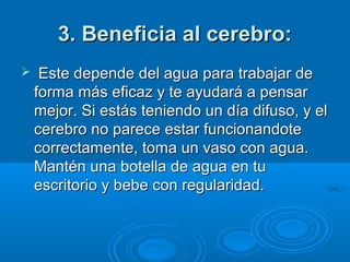 3. Beneficia al cerebro:3. Beneficia al cerebro:
 Este depende del agua para trabajar deEste depende del agua para trabajar de
forma más eficaz y te ayudará a pensarforma más eficaz y te ayudará a pensar
mejor. Si estás teniendo un día difuso, y elmejor. Si estás teniendo un día difuso, y el
cerebro no parece estar funcionandotecerebro no parece estar funcionandote
correctamente, toma un vaso con agua.correctamente, toma un vaso con agua.
Mantén una botella de agua en tuMantén una botella de agua en tu
escritorio y bebe con regularidad.escritorio y bebe con regularidad.
 
