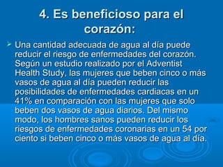 4. Es beneficioso para el4. Es beneficioso para el
corazón:corazón:
 Una cantidad adecuada de agua al día puedeUna cantidad adecuada de agua al día puede
reducir el riesgo de enfermedades del corazón.reducir el riesgo de enfermedades del corazón.
Según un estudio realizado por el AdventistSegún un estudio realizado por el Adventist
Health Study, las mujeres que beben cinco o másHealth Study, las mujeres que beben cinco o más
vasos de agua al día pueden reducir lasvasos de agua al día pueden reducir las
posibilidades de enfermedades cardiacas en unposibilidades de enfermedades cardiacas en un
41% en comparación con las mujeres que solo41% en comparación con las mujeres que solo
beben dos vasos de agua diarios. Del mismobeben dos vasos de agua diarios. Del mismo
modo, los hombres sanos pueden reducir losmodo, los hombres sanos pueden reducir los
riesgos de enfermedades coronarias en un 54 porriesgos de enfermedades coronarias en un 54 por
ciento si beben cinco o más vasos de agua al día.ciento si beben cinco o más vasos de agua al día.
 