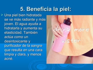 5. Beneficia la piel:5. Beneficia la piel:
 Una piel bien hidratadaUna piel bien hidratada
se ve más radiante y másse ve más radiante y más
joven. El agua ayuda ajoven. El agua ayuda a
hidratarla y aumenta suhidratarla y aumenta su
elasticidad. Tambiénelasticidad. También
actúa como unactúa como un
desintoxicante ydesintoxicante y
purificador de la sangrepurificador de la sangre
que resulta en una caraque resulta en una cara
limpia y clara, y menoslimpia y clara, y menos
acné.acné.
 